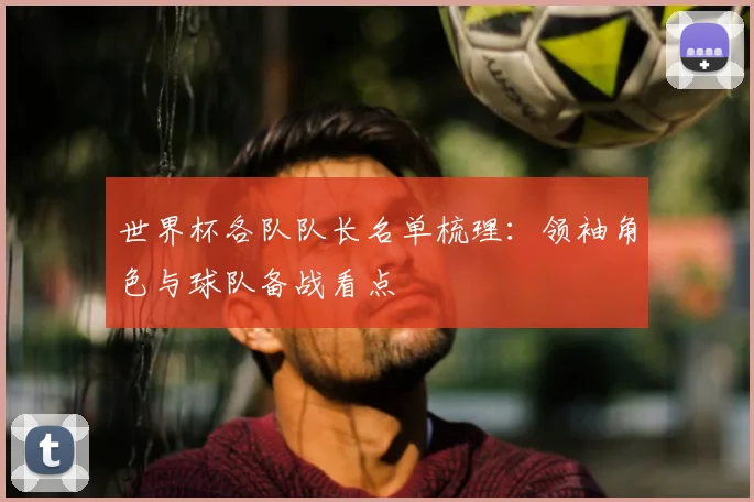 世界杯各队队长名单梳理：领袖角色与球队备战看点