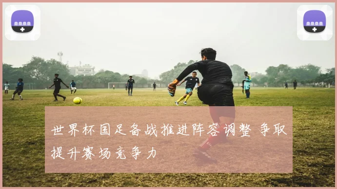 世界杯国足备战推进阵容调整 争取提升赛场竞争力